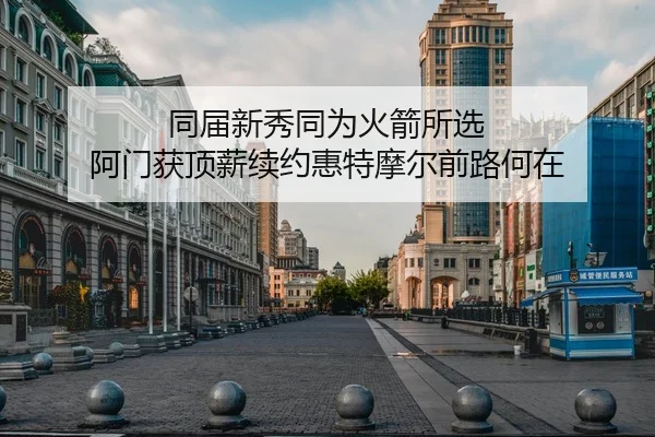 同届新秀同为火箭所选 阿门获顶薪续约惠特摩尔前路何在